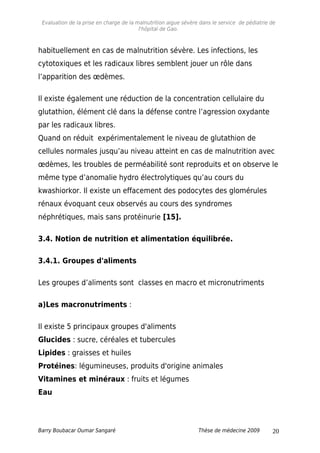 Evaluation de la prise en charge de la malnutrition aigue sévère dans le service de pédiatrie de
l'hôpital de Gao.
habituellement en cas de malnutrition sévère. Les infections, les
cytotoxiques et les radicaux libres semblent jouer un rôle dans
l’apparition des œdèmes.
Il existe également une réduction de la concentration cellulaire du
glutathion, élément clé dans la défense contre l’agression oxydante
par les radicaux libres.
Quand on réduit expérimentalement le niveau de glutathion de
cellules normales jusqu’au niveau atteint en cas de malnutrition avec
œdèmes, les troubles de perméabilité sont reproduits et on observe le
même type d’anomalie hydro électrolytiques qu’au cours du
kwashiorkor. Il existe un effacement des podocytes des glomérules
rénaux évoquant ceux observés au cours des syndromes
néphrétiques, mais sans protéinurie [15].
3.4. Notion de nutrition et alimentation équilibrée.
3.4.1. Groupes d'aliments
Les groupes d’aliments sont classes en macro et micronutriments
a)Les macronutriments :
Il existe 5 principaux groupes d'aliments
Glucides : sucre, céréales et tubercules
Lipides : graisses et huiles
Protéines: légumineuses, produits d'origine animales
Vitamines et minéraux : fruits et légumes
Eau
Barry Boubacar Oumar Sangaré Thèse de médecine 2009 20
 