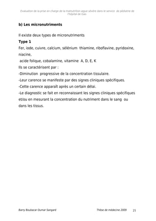 Evaluation de la prise en charge de la malnutrition aigue sévère dans le service de pédiatrie de
l'hôpital de Gao.
b) Les micronutriments
Il existe deux types de micronutriments
Type 1
Fer, iode, cuivre, calcium, sélénium thiamine, riboflavine, pyridoxine,
niacine,
acide folique, cobalamine, vitamine A, D, E, K
Ils se caractérisent par :
-Diminution progressive de la concentration tissulaire.
-Leur carence se manifeste par des signes cliniques spécifiques.
-Cette carence apparaît après un certain délai.
-Le diagnostic se fait en reconnaissant les signes cliniques spécifiques
et/ou en mesurant la concentration du nutriment dans le sang ou
dans les tissus.
Barry Boubacar Oumar Sangaré Thèse de médecine 2009 21
 