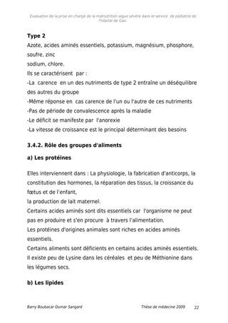 Evaluation de la prise en charge de la malnutrition aigue sévère dans le service de pédiatrie de
l'hôpital de Gao.
Type 2
Azote, acides aminés essentiels, potassium, magnésium, phosphore,
soufre, zinc
sodium, chlore.
Ils se caractérisent par :
-La carence en un des nutriments de type 2 entraîne un déséquilibre
des autres du groupe
-Même réponse en cas carence de l'un ou l'autre de ces nutriments
-Pas de période de convalescence après la maladie
-Le déficit se manifeste par l'anorexie
-La vitesse de croissance est le principal déterminant des besoins
3.4.2. Rôle des groupes d'aliments
a) Les protéines
Elles interviennent dans : La physiologie, la fabrication d'anticorps, la
constitution des hormones, la réparation des tissus, la croissance du
fœtus et de l’enfant,
la production de lait maternel.
Certains acides aminés sont dits essentiels car l'organisme ne peut
pas en produire et s'en procure à travers l’alimentation.
Les protéines d'origines animales sont riches en acides aminés
essentiels.
Certains aliments sont déficients en certains acides aminés essentiels.
Il existe peu de Lysine dans les céréales et peu de Méthionine dans
les légumes secs.
b) Les lipides
Barry Boubacar Oumar Sangaré Thèse de médecine 2009 22
 