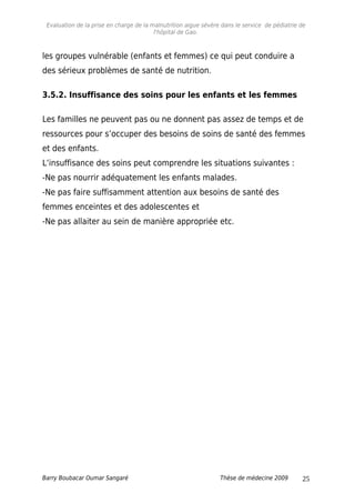 Evaluation de la prise en charge de la malnutrition aigue sévère dans le service de pédiatrie de
l'hôpital de Gao.
les groupes vulnérable (enfants et femmes) ce qui peut conduire a
des sérieux problèmes de santé de nutrition.
3.5.2. Insuffisance des soins pour les enfants et les femmes
Les familles ne peuvent pas ou ne donnent pas assez de temps et de
ressources pour s’occuper des besoins de soins de santé des femmes
et des enfants.
L’insuffisance des soins peut comprendre les situations suivantes :
-Ne pas nourrir adéquatement les enfants malades.
-Ne pas faire suffisamment attention aux besoins de santé des
femmes enceintes et des adolescentes et
-Ne pas allaiter au sein de manière appropriée etc.
Barry Boubacar Oumar Sangaré Thèse de médecine 2009 25
 