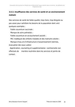 Evaluation de la prise en charge de la malnutrition aigue sévère dans le service de pédiatrie de
l'hôpital de Gao.
3.5.3. Insuffisance des services de santé et un environnement
malsain
Des services de santé de faible qualité, trop chers, trop éloignés ou
pas assez pour satisfaire les besoins de la population dont voici
quelques exemples :
Faible couverture vaccinale ;
Manque de soins prénatals ;
Faible couverture en accouchement assisté ;
PEC inadéquat des enfants malades et des malnutris sévère ;
Manque d’eau et d’infrastructure d’assainissement (latrines,
évacuation des eaux usées)
Appréciation, counseling et supplémentation nutritionnelle non
effectués de manière routinière dans les services et points de
contact.
Barry Boubacar Oumar Sangaré Thèse de médecine 2009 26
 
