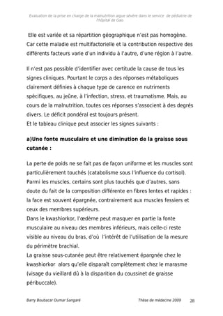 Evaluation de la prise en charge de la malnutrition aigue sévère dans le service de pédiatrie de
l'hôpital de Gao.
Elle est variée et sa répartition géographique n’est pas homogène.
Car cette maladie est multifactorielle et la contribution respective des
différents facteurs varie d’un individu à l’autre, d’une région à l’autre.
Il n’est pas possible d’identifier avec certitude la cause de tous les
signes cliniques. Pourtant le corps a des réponses métaboliques
clairement définies à chaque type de carence en nutriments
spécifiques, au jeûne, à l’infection, stress, et traumatisme. Mais, au
cours de la malnutrition, toutes ces réponses s’associent à des degrés
divers. Le déficit pondéral est toujours présent.
Et le tableau clinique peut associer les signes suivants :
a)Une fonte musculaire et une diminution de la graisse sous
cutanée :
La perte de poids ne se fait pas de façon uniforme et les muscles sont
particulièrement touchés (catabolisme sous l’influence du cortisol).
Parmi les muscles, certains sont plus touchés que d’autres, sans
doute du fait de la composition différente en fibres lentes et rapides :
la face est souvent épargnée, contrairement aux muscles fessiers et
ceux des membres supérieurs.
Dans le kwashiorkor, l’œdème peut masquer en partie la fonte
musculaire au niveau des membres inférieurs, mais celle-ci reste
visible au niveau du bras, d’où l’intérêt de l’utilisation de la mesure
du périmètre brachial.
La graisse sous-cutanée peut être relativement épargnée chez le
kwashiorkor alors qu’elle disparaît complètement chez le marasme
(visage du vieillard dû à la disparition du coussinet de graisse
péribuccale).
Barry Boubacar Oumar Sangaré Thèse de médecine 2009 28
 