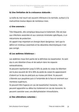 Evaluation de la prise en charge de la malnutrition aigue sévère dans le service de pédiatrie de
l'hôpital de Gao.
b) Une limitation de la croissance staturale :
La taille du mal nourri est souvent inférieure à la normale, surtout si la
malnutrition évolue depuis de nombreux mois.
c) Une anorexie :
Très fréquente, elle complique beaucoup le traitement. Elle est due
aux infections associées et aux carences minérales spécifiques, à un
mécanisme de protection.
Un apport trop important en énergie étant dangereux tant que le
déficit en minéraux essentiels et les désordres électrolytiques n’est
pas corrigé.
d) Les œdèmes bilatéraux :
Les œdèmes mous font partie de la définition du kwashiorkor. Ils sont
dus à une rétention d’eau et de sodium dans les espaces
extracellulaires.
Ils peuvent représenter jusqu’à 50% du poids du corps (la rétention
est le plus souvent de 10 à 30% du poids du corps).Ils apparaissent
d’abord sur le dos du pied puis au niveau pré tibial. Ils peuvent
s’étendre aux paupières puis à l’ensemble de la face et rarement aux
membres supérieurs.
Ils peuvent être fugaces en cas de kwashiorkor marasme, mais
peuvent apparaître au début du traitement en cas de marasme. Ils
peuvent coexister avec une déshydratation intracellulaire.
e) Des altérations cutanées :
Barry Boubacar Oumar Sangaré Thèse de médecine 2009 29
 