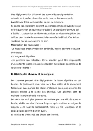 Evaluation de la prise en charge de la malnutrition aigue sévère dans le service de pédiatrie de
l'hôpital de Gao.
Une dépigmentation diffuse et des zones d’hyperpigmentation
cutanée sont parfois observées sur le tronc et les membres du
kwashiorkor .Elles sont absentes en cas de marasme.
Selon les cas ces lésions peuvent s’accompagner d’une hyperkératose
ou desquamation et peuvent aller jusqu’à un aspect de ‘peinture qui
s’écaille’’. L’apparition de lésion exsudatives au niveau des plis et des
orifices peut rendre le maniement de ces enfants délicat. Ces lésions
semblent dues à une carence en zinc.
Modification des muqueuses :
-La muqueuse oropharyngée est atrophiée, fragile, souvent recouvert
de muguet.
-La langue est dépaillée.
-Les gencives sont infectées. Cette infection peut être responsable
d’une atteinte jugale et nasale conduisant aux ulcères gangreneux de
la face ou « Noma »
f) Atteinte des cheveux et des ongles :
Les cheveux peuvent être dépigmentes de façon régulière ou par
bandes. Ils deviennent plus clairs, secs, fins, raides et ils s’arrachent
facilement, avec parfois des plages d’alopécie due à une atrophie des
cellules situées à la racine des cheveux. Ces atteintes sont de
moindre intensité chez le marasme.
Les rechutes multiples peuvent se traduire par une décoloration en
bande, visible sur des cheveux longs et qui constitue le « signe de
drapeau ».Les sourcils disparaissent, mais les cils croissent, et le
corps peut se couvrir d’un fin duvet.
La vitesse de croissance des ongles est ralentie.
Barry Boubacar Oumar Sangaré Thèse de médecine 2009 30
 
