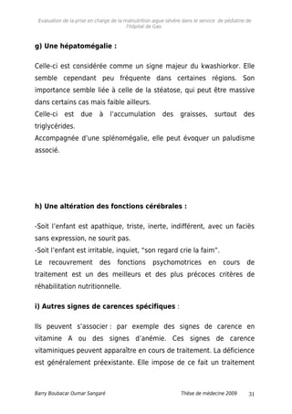Evaluation de la prise en charge de la malnutrition aigue sévère dans le service de pédiatrie de
l'hôpital de Gao.
g) Une hépatomégalie :
Celle-ci est considérée comme un signe majeur du kwashiorkor. Elle
semble cependant peu fréquente dans certaines régions. Son
importance semble liée à celle de la stéatose, qui peut être massive
dans certains cas mais faible ailleurs.
Celle-ci est due à l’accumulation des graisses, surtout des
triglycérides.
Accompagnée d’une splénomégalie, elle peut évoquer un paludisme
associé.
h) Une altération des fonctions cérébrales :
-Soit l’enfant est apathique, triste, inerte, indifférent, avec un faciès
sans expression, ne sourit pas.
-Soit l’enfant est irritable, inquiet, “son regard crie la faim”.
Le recouvrement des fonctions psychomotrices en cours de
traitement est un des meilleurs et des plus précoces critères de
réhabilitation nutritionnelle.
i) Autres signes de carences spécifiques :
Ils peuvent s’associer : par exemple des signes de carence en
vitamine A ou des signes d’anémie. Ces signes de carence
vitaminiques peuvent apparaître en cours de traitement. La déficience
est généralement préexistante. Elle impose de ce fait un traitement
Barry Boubacar Oumar Sangaré Thèse de médecine 2009 31
 