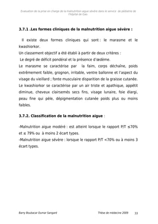 Evaluation de la prise en charge de la malnutrition aigue sévère dans le service de pédiatrie de
l'hôpital de Gao.
3.7.1 .Les formes cliniques de la malnutrition aigue sévère :
Il existe deux formes cliniques qui sont : le marasme et le
kwashiorkor.
Un classement objectif a été établi à partir de deux critères :
Le degré de déficit pondéral et la présence d’œdème.
Le marasme se caractérise par la faim, corps déchaîne, poids
extrêmement faible, grognon, irritable, ventre ballonne et l’aspect du
visage du vieillard ; fonte musculaire disparition de la graisse cutanée.
Le kwashiorkor se caractérise par un air triste et apathique, appétit
diminue, cheveux clairsemés secs fins, visage lunaire, foie élargi,
peau fine qui pèle, dépigmentation cutanée poids plus ou moins
faibles.
3.7.2. Classification de la malnutrition aigue :
-Malnutrition aigue modéré : est atteint lorsque le rapport P/T ≤70%
et ≤ 79% ou à moins 2 écart types.
-Malnutrition aigue sévère : lorsque le rapport P/T <70% ou à moins 3
écart types.
Barry Boubacar Oumar Sangaré Thèse de médecine 2009 33
 