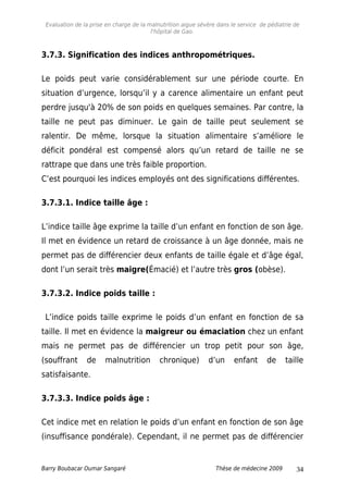 Evaluation de la prise en charge de la malnutrition aigue sévère dans le service de pédiatrie de
l'hôpital de Gao.
3.7.3. Signification des indices anthropométriques.
Le poids peut varie considérablement sur une période courte. En
situation d’urgence, lorsqu’il y a carence alimentaire un enfant peut
perdre jusqu'à 20% de son poids en quelques semaines. Par contre, la
taille ne peut pas diminuer. Le gain de taille peut seulement se
ralentir. De même, lorsque la situation alimentaire s’améliore le
déficit pondéral est compensé alors qu’un retard de taille ne se
rattrape que dans une très faible proportion.
C’est pourquoi les indices employés ont des significations différentes.
3.7.3.1. Indice taille âge :
L’indice taille âge exprime la taille d’un enfant en fonction de son âge.
Il met en évidence un retard de croissance à un âge donnée, mais ne
permet pas de différencier deux enfants de taille égale et d’âge égal,
dont l’un serait très maigre(Émacié) et l’autre très gros (obèse).
3.7.3.2. Indice poids taille :
L’indice poids taille exprime le poids d’un enfant en fonction de sa
taille. Il met en évidence la maigreur ou émaciation chez un enfant
mais ne permet pas de différencier un trop petit pour son âge,
(souffrant de malnutrition chronique) d’un enfant de taille
satisfaisante.
3.7.3.3. Indice poids âge :
Cet indice met en relation le poids d’un enfant en fonction de son âge
(insuffisance pondérale). Cependant, il ne permet pas de différencier
Barry Boubacar Oumar Sangaré Thèse de médecine 2009 34
 