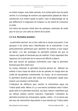 Evaluation de la prise en charge de la malnutrition aigue sévère dans le service de pédiatrie de
l'hôpital de Gao.
un enfant maigre, mais taille normale, d’un enfant petit mais de poids
normal. Il a l’avantage de montrer une appréciation globale de l’état à
nutritionnel d’un enfant (poids et taille), mais le désavantage de ne
pas différencier le diagnostic de maigreur ou de retard de croissance
en taille.
Cet indice est souvent utilisé dans les politiques nationales de santé
pour le suivi sur une carte du chemin de la santé.
3.7.3.4. Périmètre brachial :
Le périmètre brachial est un bon reflet de la masse musculaire. C’est
pourquoi il est utilisé dans l’identification de la malnutrition. Il est
particulièrement performant pour identifier les enfants à haut risque
de décès. L’un des avantages du périmètre brachial est que sa
mesure est rapide et demande peu de matériel .Il faut cependant être
rigoureux car la précision de la mesure est difficile à obtenir.
Bien que variant de quelques centimètres avec l’âge le périmètre
brachial peut être utilisé seul.
Au niveau individuel le périmètre brachial permet de détecter les
enfants à haut risque de décès et de les prendre en charge dans les
unités de récupération nutritionnelle .Au niveau de la communauté,
le périmètre brachial peut être utilisé lors d’évaluation rapide pour
évaluer une situation nutritionnelle.
L’indicateur de référence pour estimer la malnutrition aigue est
l’indice poids taille. Même s’il y a une bonne corrélation entre l’indice
poids taille et le périmètre brachial, ces deux indices n’identifient pas
les mêmes enfants comme malnutris. Cependant, l’utilisation du
périmètre brachial lors d’évaluation rapides, même s’il ne donne pas
des taux de malnutrition équivalents à ceux donnés par l’indice poids
Barry Boubacar Oumar Sangaré Thèse de médecine 2009 35
 