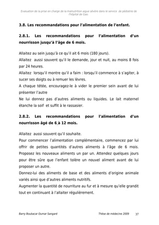 Evaluation de la prise en charge de la malnutrition aigue sévère dans le service de pédiatrie de
l'hôpital de Gao.
3.8. Les recommandations pour l’alimentation de l’enfant.
2.8.1. Les recommandations pour l’alimentation d’un
nourrisson jusqu’à l’âge de 6 mois.
Allaitez au sein jusqu’à ce qu’il ait 6 mois (180 jours).
Allaitez aussi souvent qu’il le demande, jour et nuit, au moins 8 fois
par 24 heures.
Allaitez lorsqu’il montre qu’il a faim : lorsqu’il commence à s’agiter, à
sucer ses doigts ou à remuer les lèvres.
A chaque tétée, encouragez-le à vider le premier sein avant de lui
présenter l’autre
Ne lui donnez pas d’autres aliments ou liquides. Le lait maternel
étanche la soif et suffit à le rassasier.
2.8.2. Les recommandations pour l’alimentation d’un
nourrisson âgé de 6 à 12 mois.
Allaitez aussi souvent qu’il souhaite.
Pour commencer l’alimentation complémentaire, commencez par lui
offrir de petites quantités d’autres aliments à l’âge de 6 mois.
Proposez les nouveaux aliments un par un. Attendez quelques jours
pour être sûre que l’enfant tolère un nouvel aliment avant de lui
proposer un autre.
Donnez-lui des aliments de base et des aliments d’origine animale
variés ainsi que d’autres aliments nutritifs.
Augmenter la quantité de nourriture au fur et à mesure qu’elle grandit
tout en continuant à l’allaiter régulièrement.
Barry Boubacar Oumar Sangaré Thèse de médecine 2009 37
 