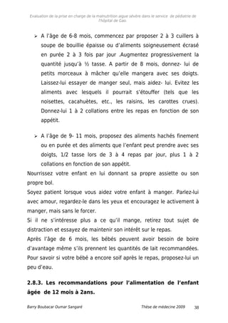 Evaluation de la prise en charge de la malnutrition aigue sévère dans le service de pédiatrie de
l'hôpital de Gao.
 A l’âge de 6-8 mois, commencez par proposer 2 à 3 cuillers à
soupe de bouillie épaisse ou d’aliments soigneusement écrasé
en purée 2 à 3 fois par jour .Augmentez progressivement la
quantité jusqu’à ½ tasse. A partir de 8 mois, donnez- lui de
petits morceaux à mâcher qu’elle mangera avec ses doigts.
Laissez-lui essayer de manger seul, mais aidez- lui. Evitez les
aliments avec lesquels il pourrait s’étouffer (tels que les
noisettes, cacahuètes, etc., les raisins, les carottes crues).
Donnez-lui 1 à 2 collations entre les repas en fonction de son
appétit.
 A l’âge de 9- 11 mois, proposez des aliments hachés finement
ou en purée et des aliments que l’enfant peut prendre avec ses
doigts, 1/2 tasse lors de 3 à 4 repas par jour, plus 1 à 2
collations en fonction de son appétit.
Nourrissez votre enfant en lui donnant sa propre assiette ou son
propre bol.
Soyez patient lorsque vous aidez votre enfant à manger. Parlez-lui
avec amour, regardez-le dans les yeux et encouragez le activement à
manger, mais sans le forcer.
Si il ne s’intéresse plus a ce qu’il mange, retirez tout sujet de
distraction et essayez de maintenir son intérêt sur le repas.
Après l’âge de 6 mois, les bébés peuvent avoir besoin de boire
d’avantage même s’ils prennent les quantités de lait recommandées.
Pour savoir si votre bébé a encore soif après le repas, proposez-lui un
peu d’eau.
2.8.3. Les recommandations pour l’alimentation de l’enfant
âgée de 12 mois à 2ans.
Barry Boubacar Oumar Sangaré Thèse de médecine 2009 38
 