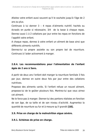 Evaluation de la prise en charge de la malnutrition aigue sévère dans le service de pédiatrie de
l'hôpital de Gao.
Allaitez votre enfant aussi souvent qu’il le souhaite jusqu’à l’âge de 2
ans ou plus.
Continuez à lui donner 3 – 4 repas d’aliments nutritif, hachés ou
écrasés en purée si nécessaire, 3/4 de la tasse à chaque repas.
Donnez aussi 1 à 2 collations par jour entre les repas en fonctions de
l’appétit votre enfant.
A chaque repas, donnez à votre enfant un aliment de base ainsi que
différents aliments nutritifs.
Donnez-lui sa propre assiette ou son propre bol de nourriture.
Continuez à l’aider activement à manger.
2.8.4. Les recommandations pour l’alimentation de l’enfant
âgée de 2 ans à 5ans.
A partir de deux ans l’enfant doit manger la nourriture familiale 3 fois
par jour, donnez en outre deux fois par jour entre des collations
nutritives.
Proposez des aliments variés. Si l’enfant refuse un nouvel aliment,
proposez-lui de le goûter plusieurs fois. Montrez-lui que vous aimez
cet aliment.
Ne le force pas à manger. Donner-lui des portions réalistes en fonction
de son âge, de sa taille et de son niveau d’activité. Augmentez la
quantité de nourriture au fur et à mesure qu’il grandit [18].
3.9. Prise en charge de la malnutrition aigue sévère.
3.9.1. Schémas de prise en charge.
Barry Boubacar Oumar Sangaré Thèse de médecine 2009 39
 