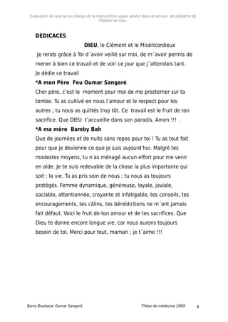 Evaluation de la prise en charge de la malnutrition aigue sévère dans le service de pédiatrie de
l'hôpital de Gao.
DEDICACES
DIEU, le Clément et le Miséricordieux
Je rends grâce à Toi d´avoir veillé sur moi, de m´avoir permis de
mener à bien ce travail et de voir ce jour que j´attendais tant.
Je dédie ce travail
*A mon Père Feu Oumar Sangaré
Cher père, c’est le moment pour moi de me prosterner sur ta
tombe. Tu as cultivé en nous l’amour et le respect pour les
autres ; tu nous as quittés trop tôt. Ce travail est le fruit de ton
sacrifice. Que DIEU t’accueille dans son paradis. Amen !!! .
*A ma mère Bamby Bah
Que de journées et de nuits sans repos pour toi ! Tu as tout fait
pour que je devienne ce que je suis aujourd’hui. Malgré tes
modestes moyens, tu n’as ménagé aucun effort pour me venir
en aide. Je te suis redevable de la chose la plus importante qui
soit : la vie. Tu as pris soin de nous ; tu nous as toujours
protégés. Femme dynamique, généreuse, loyale, joviale,
sociable, attentionnée, croyante et infatigable, tes conseils, tes
encouragements, tes câlins, tes bénédictions ne m´ont jamais
fait défaut. Voici le fruit de ton amour et de tes sacrifices. Que
Dieu te donne encore longue vie, car nous aurons toujours
besoin de toi. Merci pour tout, maman ; je t´aime !!!
Barry Boubacar Oumar Sangaré Thèse de médecine 2009 4
 
