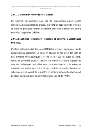 Evaluation de la prise en charge de la malnutrition aigue sévère dans le service de pédiatrie de
l'hôpital de Gao.
3.9.1.1. Schéma<<interne>> : URENI
Ce schéma est applique aux cas de malnutrition aigue sévère
associée à des pathologies graves, et ayant un appétit médiocre ou si
la mère ne peut pas rentrer facilement chez elle. L'enfant est admis
en milieu hospitalier (URENI).
3.9.1.2. Schéma <<mixte>> (interne et externe) : URENI puis
URENAS.
L’enfant est hospitalisé dans une URENI les premiers jours pour cas de
complications associées. La prise en charge se fait avec des laits et
des aliments thérapeutiques : le F75 et le F100 et aussi du ATPE.
Après les premiers jours, si l'enfant va mieux, il a repris l'appétit et
que les pathologies associées sont sous contrôle et si la mère ne
souhaite pas rester au centre, il est possible de mettre l'enfant en
schéma externe. Avant de le mettre en schéma externe l'enfant reçoit
pendant quelques jours en alternance du F100 et de l’ATPE.
Barry Boubacar Oumar Sangaré Thèse de médecine 2009 40
 