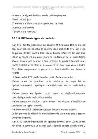 Evaluation de la prise en charge de la malnutrition aigue sévère dans le service de pédiatrie de
l'hôpital de Gao.
-absence de signe infectieux ou de pathologie grave
-Vaccination à jour
-Traitement antibiotique et antipaludéen terminé
-Absence de diarrhée
-Température normale.
3.9.1.6. Différents types de produits.
-Lait F75 : lait thérapeutique qui apporte 75 Kcal pour 100 ml ou 100
Kcal pour 130 ml. On dilue le contenu d'un sachet de F75 (soit 410g
de poudre de lait) dans 2 litres d'eau bouillie tiède. Ce lait doit être
utilisé pendant les premiers jours de traitement de la malnutrition
sévère. Il n'est pas destiné à faire prendre du poids à l'enfant, mais
plutôt à stabiliser l'enfant et à maintenir les fonctions vitales. Il doit
être utilise uniquement en phase 1, en hospitalisation au niveau de
l’URENI.
L'intérêt du lait F75 réside dans les particularités suivantes :
-Faible teneur en protéine : pour minimiser le risque lié au
dysfonctionnement hépatique caractéristique de la malnutrition
sévère.
-Faible teneur en lipides : pour parer au dysfonctionnement
pancréatique de la malnutrition sévère.
-Faible teneur en Sodium : pour éviter les risques d'insuffisance
cardiaque par hypernatremie.
-Faible os molarité (280mOsm/L) pour éviter la malabsorption.
Ce lait permet de rétablir le métabolisme de base mais pas d'assurer
une prise de poids.
-Lait F100 : lait thérapeutique qui apporte 100Kcal pour 100ml de lait
.On dilue le contenu d'un sachet (soit 456g de poudre de lait) dans 2
Barry Boubacar Oumar Sangaré Thèse de médecine 2009 42
 