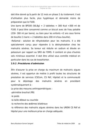 Evaluation de la prise en charge de la malnutrition aigue sévère dans le service de pédiatrie de
l'hôpital de Gao.
doit être donné qu'à partir de 12 mois en phase 2 du traitement. Il est
d'utilisation plus facile, plus hygiénique et demande moins de
préparation que le F100.
Une barre de BP100 (56,8g) = 2 tablettes = 300 Kcal =300 ml de
F100. Il peut être consommé comme un biscuit avec de l'eau potable
(250- 300 ml par barre), ou bien pour les enfants <2 ans sous forme
de bouillie (1 barre = 2 tablettes dans 200 ml d'eau bouillie).
-ReSomal : solution de réhydratation pour les malnutris. Il a été
spécialement conçu pour répondre à la déshydratation chez les
malnutris sévères. Sa teneur est réduite en sodium et élevée en
potassium par rapport au SRO de l'OMS. Il contient en plus d'autres
sels minéraux essentiel. Il doit être utilisé sous contrôle médical en
particulier dans les cas de kwashiorkor.
2.9.2 .Procédures d'admission
Afin d'assurer la prise en charge du maximum de malnutris aigues
sévères, il est opportun de mettre à profit toutes les structures de
prestation de services (CSCom, CS Réf, hôpital) et la communauté
pour le dépistage des malnutris sévères en procédant
systématiquement à :
La prise des mesures anthropométriques :
-périmètre brachial (PB)
-le poids
-la taille débout ou couchée
-la recherche des œdèmes bilatéraux
-la référence des malnutris aigues sévères dans les URENI CS Réf et
hôpital pour une meilleure prise en charge adéquate.
Barry Boubacar Oumar Sangaré Thèse de médecine 2009 44
 