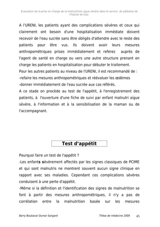 Evaluation de la prise en charge de la malnutrition aigue sévère dans le service de pédiatrie de
l'hôpital de Gao.
A l’URENI, les patients ayant des complications sévères et ceux qui
clairement ont besoin d'une hospitalisation immédiate doivent
recevoir de l'eau sucrée sans être obligés d'attendre avec le reste des
patients pour être vus. Ils doivent avoir leurs mesures
anthropométriques prises immédiatement et referez auprès de
l'agent de santé en charge ou vers une autre structure prenant en
charge les patients en hospitalisation pour débuter le traitement.
Pour les autres patients au niveau de l'URENI, il est recommandé de :
-refaire les mesures anthropométriques et réévaluer les œdèmes
-donner immédiatement de l'eau sucrée aux cas référés.
A ce stade on procède au test de l'appétit, à l'enregistrement des
patients, à l'ouverture d'une fiche de suivi par enfant malnutri aigue
sévère, à l'information et à la sensibilisation de la maman ou de
l'accompagnant.
Test d’appétit
Pourquoi faire un test de l'appétit ?
-Les enfants sévèrement affectés par les signes classiques de PCIME
et qui sont malnutris ne montrent souvent aucun signe clinique en
rapport avec ses maladies. Cependant ces complications sévères
conduisent à une perte d'appétit.
-Même si la définition et l'identification des signes de malnutrition se
font à partir des mesures anthropométriques, il n'y a pas de
corrélation entre la malnutrition basée sur les mesures
Barry Boubacar Oumar Sangaré Thèse de médecine 2009 45
 