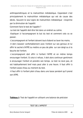 Evaluation de la prise en charge de la malnutrition aigue sévère dans le service de pédiatrie de
l'hôpital de Gao.
anthropométriques et la malnutrition métabolique. Cependant c'est
principalement la malnutrition métabolique qui est de cause des
décès. Souvent le seul signe de malnutrition métabolique s'exprime
par la diminution de l'appétit
Comment faire le test de l'appétit ?
-Le test de l'appétit doit être fait dans un endroit au calme.
-Expliquer à l'accompagnant le but du test et comment cela va se
passer.
-L'accompagnant et l'enfant doivent tout d'abord se laver les mains.
-Il doit s'asseoir confortablement avec l'enfant sur ses genoux et lui
offrir le sachet d’ATPE ou mettre un peu de pâte sur son doigt ou à la
bouche de l'enfant.
-L’accompagnant doit offrir à l'enfant l'ATPE et en même temps
encourager l'enfant. Si celui-ci refuse, il doit alors continuer gentiment
à encourager l'enfant et prendre son temps. Le test ne dure pas, et
est habituellement bref mais peut aller à une heure. Il faut offrir à
l'enfant assez d'eau au moment du test.
-Il faut offrir à l'enfant plein d'eau dans une tasse pendant qu'il prend
son ATPE.
Tableau I: Test de l'appétit en utilisant une balance de précision
TEST DE L'APPETIT
Barry Boubacar Oumar Sangaré Thèse de médecine 2009 46
 