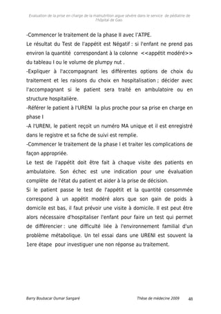 Evaluation de la prise en charge de la malnutrition aigue sévère dans le service de pédiatrie de
l'hôpital de Gao.
-Commencer le traitement de la phase II avec l’ATPE.
Le résultat du Test de l'appétit est Négatif : si l'enfant ne prend pas
environ la quantité correspondant à la colonne <<appétit modéré>>
du tableau I ou le volume de plumpy nut .
-Expliquer à l'accompagnant les différentes options de choix du
traitement et les raisons du choix en hospitalisation ; décider avec
l'accompagnant si le patient sera traité en ambulatoire ou en
structure hospitalière.
-Référer le patient à l'URENI la plus proche pour sa prise en charge en
phase I
-A l'URENI, le patient reçoit un numéro MA unique et il est enregistré
dans le registre et sa fiche de suivi est remplie.
-Commencer le traitement de la phase I et traiter les complications de
façon appropriée.
Le test de l'appétit doit être fait à chaque visite des patients en
ambulatoire. Son échec est une indication pour une évaluation
complète de l'état du patient et aider à la prise de décision.
Si le patient passe le test de l'appétit et la quantité consommée
correspond à un appétit modéré alors que son gain de poids à
domicile est bas, il faut prévoir une visite à domicile. Il est peut être
alors nécessaire d'hospitaliser l'enfant pour faire un test qui permet
de différencier : une difficulté liée à l'environnement familial d'un
problème métabolique. Un tel essai dans une URENI est souvent la
1ere étape pour investiguer une non réponse au traitement.
Barry Boubacar Oumar Sangaré Thèse de médecine 2009 48
 