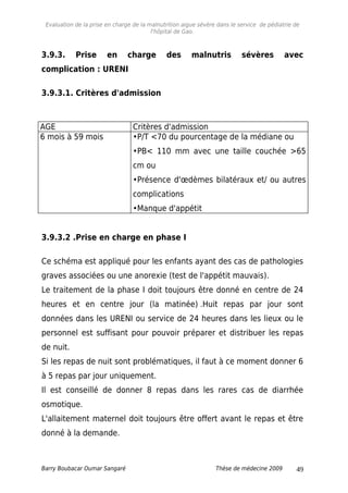 Evaluation de la prise en charge de la malnutrition aigue sévère dans le service de pédiatrie de
l'hôpital de Gao.
3.9.3. Prise en charge des malnutris sévères avec
complication : URENI
3.9.3.1. Critères d'admission
AGE Critères d'admission
6 mois à 59 mois •P/T <70 du pourcentage de la médiane ou
•PB< 110 mm avec une taille couchée >65
cm ou
•Présence d'œdèmes bilatéraux et/ ou autres
complications
•Manque d'appétit
3.9.3.2 .Prise en charge en phase I
Ce schéma est appliqué pour les enfants ayant des cas de pathologies
graves associées ou une anorexie (test de l'appétit mauvais).
Le traitement de la phase I doit toujours être donné en centre de 24
heures et en centre jour (la matinée) .Huit repas par jour sont
données dans les URENI ou service de 24 heures dans les lieux ou le
personnel est suffisant pour pouvoir préparer et distribuer les repas
de nuit.
Si les repas de nuit sont problématiques, il faut à ce moment donner 6
à 5 repas par jour uniquement.
Il est conseillé de donner 8 repas dans les rares cas de diarrhée
osmotique.
L'allaitement maternel doit toujours être offert avant le repas et être
donné à la demande.
Barry Boubacar Oumar Sangaré Thèse de médecine 2009 49
 