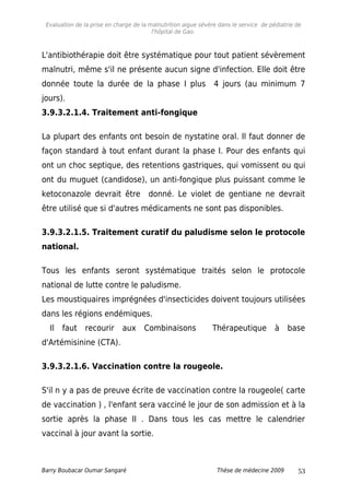Evaluation de la prise en charge de la malnutrition aigue sévère dans le service de pédiatrie de
l'hôpital de Gao.
L'antibiothérapie doit être systématique pour tout patient sévèrement
malnutri, même s'il ne présente aucun signe d'infection. Elle doit être
donnée toute la durée de la phase I plus 4 jours (au minimum 7
jours).
3.9.3.2.1.4. Traitement anti-fongique
La plupart des enfants ont besoin de nystatine oral. Il faut donner de
façon standard à tout enfant durant la phase I. Pour des enfants qui
ont un choc septique, des retentions gastriques, qui vomissent ou qui
ont du muguet (candidose), un anti-fongique plus puissant comme le
ketoconazole devrait être donné. Le violet de gentiane ne devrait
être utilisé que si d'autres médicaments ne sont pas disponibles.
3.9.3.2.1.5. Traitement curatif du paludisme selon le protocole
national.
Tous les enfants seront systématique traités selon le protocole
national de lutte contre le paludisme.
Les moustiquaires imprégnées d'insecticides doivent toujours utilisées
dans les régions endémiques.
Il faut recourir aux Combinaisons Thérapeutique à base
d'Artémisinine (CTA).
3.9.3.2.1.6. Vaccination contre la rougeole.
S'il n y a pas de preuve écrite de vaccination contre la rougeole( carte
de vaccination ) , l'enfant sera vacciné le jour de son admission et à la
sortie après la phase II . Dans tous les cas mettre le calendrier
vaccinal à jour avant la sortie.
Barry Boubacar Oumar Sangaré Thèse de médecine 2009 53
 