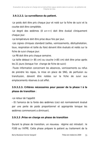 Evaluation de la prise en charge de la malnutrition aigue sévère dans le service de pédiatrie de
l'hôpital de Gao.
3.9.3.2.2. La surveillance du patient.
-Le poids doit être pris chaque jour et noté sur la fiche de suivi et la
courbe doit être complétée.
-Le degré des œdèmes (0 a+++) doit être évalué cliniquement
chaque jour.
-La température doit être prise deux fois par jour.
-Les signes cliniques standard (selles, vomissements, déshydratation,
toux, respiration et taille du foie) doivent être évalués et notés sur la
fiche de suivi chaque jour.
-Le PB doit être pris chaque semaine.
-La taille debout (> 85 cm) ou couche (<85 cm) doit être prise après
les 21 jours (lorsque l'on change de fiche de suivi)
-Toute information concernant les absences, vomissements ou refus
de prendre les repas, la mise en place de SNG, de perfusion ou
transfusion, doivent être notées sur la fiche de suivi aux
emplacements réserves à cet effet.
3.9.3.2.3. Critères nécessaires pour passer de la phase I à la
phase de transition :
-Le retour de l'appétit
- Et l'amorce de la fonte des œdèmes (ceci est normalement évalué
par une perte de poids proportionnel et appropriée lorsque les
œdèmes commencent a diminuer).
3.9.3.3 .Prise en charge en phase de transition
Durant la phase de transition, un nouveau régime est introduit : le
F100 ou l’ATPE. Cette phase prépare le patient au traitement de la
Barry Boubacar Oumar Sangaré Thèse de médecine 2009 55
 