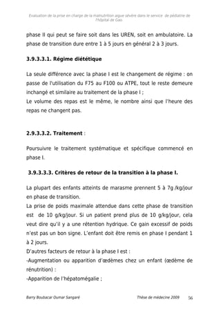Evaluation de la prise en charge de la malnutrition aigue sévère dans le service de pédiatrie de
l'hôpital de Gao.
phase II qui peut se faire soit dans les UREN, soit en ambulatoire. La
phase de transition dure entre 1 à 5 jours en général 2 à 3 jours.
3.9.3.3.1. Régime diététique
La seule différence avec la phase I est le changement de régime : on
passe de l'utilisation du F75 au F100 ou ATPE, tout le reste demeure
inchangé et similaire au traitement de la phase I ;
Le volume des repas est le même, le nombre ainsi que l’heure des
repas ne changent pas.
2.9.3.3.2. Traitement :
Poursuivre le traitement systématique et spécifique commencé en
phase I.
3.9.3.3.3. Critères de retour de la transition à la phase I.
La plupart des enfants atteints de marasme prennent 5 à 7g /kg/jour
en phase de transition.
La prise de poids maximale attendue dans cette phase de transition
est de 10 g/kg/jour. Si un patient prend plus de 10 g/kg/jour, cela
veut dire qu’il y a une rétention hydrique. Ce gain excessif de poids
n’est pas un bon signe. L’enfant doit être remis en phase I pendant 1
à 2 jours.
D’autres facteurs de retour à la phase I est :
-Augmentation ou apparition d’œdèmes chez un enfant (œdème de
rénutrition) :
-Apparition de l’hépatomégalie ;
Barry Boubacar Oumar Sangaré Thèse de médecine 2009 56
 