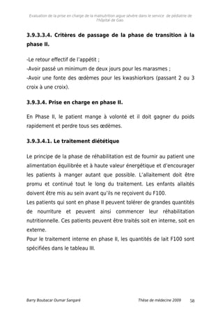 Evaluation de la prise en charge de la malnutrition aigue sévère dans le service de pédiatrie de
l'hôpital de Gao.
3.9.3.3.4. Critères de passage de la phase de transition à la
phase II.
-Le retour effectif de l’appétit ;
-Avoir passé un minimum de deux jours pour les marasmes ;
-Avoir une fonte des œdèmes pour les kwashiorkors (passant 2 ou 3
croix à une croix).
3.9.3.4. Prise en charge en phase II.
En Phase II, le patient mange à volonté et il doit gagner du poids
rapidement et perdre tous ses œdèmes.
3.9.3.4.1. Le traitement diététique
Le principe de la phase de réhabilitation est de fournir au patient une
alimentation équilibrée et à haute valeur énergétique et d’encourager
les patients à manger autant que possible. L’allaitement doit être
promu et continué tout le long du traitement. Les enfants allaités
doivent être mis au sein avant qu’ils ne reçoivent du F100.
Les patients qui sont en phase II peuvent tolérer de grandes quantités
de nourriture et peuvent ainsi commencer leur réhabilitation
nutritionnelle. Ces patients peuvent être traités soit en interne, soit en
externe.
Pour le traitement interne en phase II, les quantités de lait F100 sont
spécifiées dans le tableau III.
Barry Boubacar Oumar Sangaré Thèse de médecine 2009 58
 
