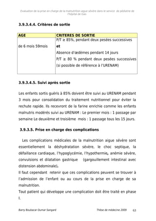 Evaluation de la prise en charge de la malnutrition aigue sévère dans le service de pédiatrie de
l'hôpital de Gao.
3.9.3.4.4. Critères de sortie
AGE CRITERES DE SORTIE
de 6 mois 59mois
P/T ≥ 85%, pendant deux pesées successives
et
Absence d’œdèmes pendant 14 jours
P/T ≥ 80 % pendant deux pesées successives
(si possible de référence à l’URENAM)
3.9.3.4.5. Suivi après sortie
Les enfants sortis guéris à 85% doivent être suivi au URENAM pendant
3 mois pour consolidation du traitement nutritionnel pour éviter la
rechute rapide. Ils recevront de la farine enrichie comme les enfants
malnutris modérés suivi au URENAM : Le premier mois : 1 passage par
semaine Le deuxième et troisième mois : 1 passage tous les 15 jours.
3.9.3.5. Prise en charge des complications
Les complications médicales de la malnutrition aigue sévère sont
essentiellement la déshydratation sévère, le choc septique, la
défaillance cardiaque, l’hypoglycémie, l’hypothermie, anémie sévère,
convulsions et dilatation gastrique (gargouillement intestinal avec
distension abdominale).
Il faut cependant retenir que ces complications peuvent se trouver à
l’admission de l’enfant ou au cours de la prise en charge de sa
malnutrition.
Tout patient qui développe une complication doit être traité en phase
I.
Barry Boubacar Oumar Sangaré Thèse de médecine 2009 63
 