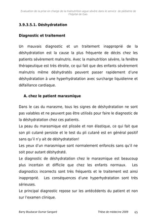 Evaluation de la prise en charge de la malnutrition aigue sévère dans le service de pédiatrie de
l'hôpital de Gao.
3.9.3.5.1. Déshydratation
Diagnostic et traitement
Un mauvais diagnostic et un traitement inapproprié de la
déshydratation est la cause la plus fréquente de décès chez les
patients sévèrement malnutris. Avec la malnutrition sévère, la fenêtre
thérapeutique est très étroite, ce qui fait que des enfants sévèrement
malnutris même déshydratés peuvent passer rapidement d’une
déshydratation à une hyperhydratation avec surcharge liquidienne et
défaillance cardiaque.
A. chez le patient marasmique
Dans le cas du marasme, tous les signes de déshydratation ne sont
pas valables et ne peuvent pas être utilisés pour faire le diagnostic de
la déshydratation chez ces patients.
La peau du marasmique est plissée et non élastique, ce qui fait que
son pli cutané persiste et le test du pli cutané est en général positif
sans qu’il n’y ait de déshydratation!
Les yeux d’un marasmique sont normalement enfoncés sans qu’il ne
soit pour autant déshydraté.
Le diagnostic de déshydratation chez le marasmique est beaucoup
plus incertain et difficile que chez les enfants normaux. Les
diagnostics incorrects sont très fréquents et le traitement est ainsi
inapproprié. Les conséquences d’une hyperhydratation sont très
sérieuses.
Le principal diagnostic repose sur les antécédents du patient et non
sur l’examen clinique.
Barry Boubacar Oumar Sangaré Thèse de médecine 2009 65
 