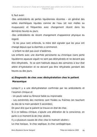 Evaluation de la prise en charge de la malnutrition aigue sévère dans le service de pédiatrie de
l'hôpital de Gao.
IL faut avoir:
-Des antécédents de pertes liquidiennes récentes – en général des
selles diarrhéiques liquides comme de l’eau (et non molles ou
muqueuses) et fréquentes avec changement récent dans les
dernières heures ou jours.
-Des antécédents de récent changement d’apparence physique du
regard.
-Si les yeux sont enfoncés, la mère doit signaler que les yeux ont
changé depuis que la diarrhée a commencé.
-L’enfant ne doit pas avoir d’œdèmes.
Les enfants avec une diarrhée persistante ou chronique (sans perte
liquidienne aqueuse aiguë) ne sont pas déshydratés et ne doivent pas
être réhydratés. Ils se sont habitués depuis des semaines à leur état
altéré d’hydratation et ne doivent pas être réhydratés pendant des
heures ou des jours.
a).Diagnostic de choc avec déshydratation chez le patient
Marasmique
Lorsqu’il y a une déshydratation confirmée par les antécédents et
l’examen clinique et
- Un pouls radial ou fémoral faible ou imprenable
- Les extrémités des membres sont froides ou fraîches (en touchant
du dos de la main pendant 5 secondes),
On peut dire que le patient se trouve en état de choc.
Si à ce tableau clinique, s’ajoute une altération de la conscience, on
parle à ce moment-là de choc sévère.
Il y a plusieurs causes de choc chez le malnutri sévère :
Le choc toxique, le choc septique, le choc cardiogénique.
Barry Boubacar Oumar Sangaré Thèse de médecine 2009 66
 