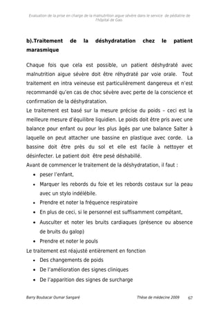 Evaluation de la prise en charge de la malnutrition aigue sévère dans le service de pédiatrie de
l'hôpital de Gao.
b).Traitement de la déshydratation chez le patient
marasmique
Chaque fois que cela est possible, un patient déshydraté avec
malnutrition aigue sévère doit être réhydraté par voie orale. Tout
traitement en intra veineuse est particulièrement dangereux et n’est
recommandé qu’en cas de choc sévère avec perte de la conscience et
confirmation de la déshydratation.
Le traitement est basé sur la mesure précise du poids – ceci est la
meilleure mesure d’équilibre liquidien. Le poids doit être pris avec une
balance pour enfant ou pour les plus âgés par une balance Salter à
laquelle on peut attacher une bassine en plastique avec corde. La
bassine doit être près du sol et elle est facile à nettoyer et
désinfecter. Le patient doit être pesé déshabillé.
Avant de commencer le traitement de la déshydratation, il faut :
• peser l’enfant,
• Marquer les rebords du foie et les rebords costaux sur la peau
avec un stylo indélébile.
• Prendre et noter la fréquence respiratoire
• En plus de ceci, si le personnel est suffisamment compétant,
• Ausculter et noter les bruits cardiaques (présence ou absence
de bruits du galop)
• Prendre et noter le pouls
Le traitement est réajusté entièrement en fonction
• Des changements de poids
• De l’amélioration des signes cliniques
• De l’apparition des signes de surcharge
Barry Boubacar Oumar Sangaré Thèse de médecine 2009 67
 