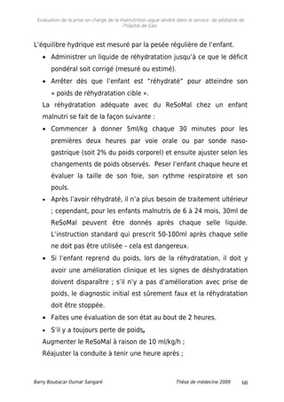 Evaluation de la prise en charge de la malnutrition aigue sévère dans le service de pédiatrie de
l'hôpital de Gao.
L’équilibre hydrique est mesuré par la pesée régulière de l’enfant.
• Administrer un liquide de réhydratation jusqu’à ce que le déficit
pondéral soit corrigé (mesuré ou estimé).
• Arrêter dès que l’enfant est “réhydraté“ pour atteindre son
« poids de réhydratation cible ».
La réhydratation adéquate avec du ReSoMal chez un enfant
malnutri se fait de la façon suivante :
• Commencer à donner 5ml/kg chaque 30 minutes pour les
premières deux heures par voie orale ou par sonde naso-
gastrique (soit 2% du poids corporel) et ensuite ajuster selon les
changements de poids observés. Peser l’enfant chaque heure et
évaluer la taille de son foie, son rythme respiratoire et son
pouls.
• Après l’avoir réhydraté, il n’a plus besoin de traitement ultérieur
; cependant, pour les enfants malnutris de 6 à 24 mois, 30ml de
ReSoMal peuvent être donnés après chaque selle liquide.
L’instruction standard qui prescrit 50-100ml après chaque selle
ne doit pas être utilisée – cela est dangereux.
• Si l’enfant reprend du poids, lors de la réhydratation, il doit y
avoir une amélioration clinique et les signes de déshydratation
doivent disparaître ; s’il n’y a pas d’amélioration avec prise de
poids, le diagnostic initial est sûrement faux et la réhydratation
doit être stoppée.
• Faites une évaluation de son état au bout de 2 heures.
• S’il y a toujours perte de poids,
Augmenter le ReSoMal à raison de 10 ml/kg/h ;
Réajuster la conduite à tenir une heure après ;
Barry Boubacar Oumar Sangaré Thèse de médecine 2009 68
 