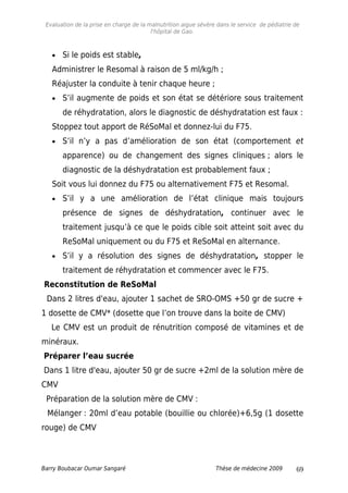 Evaluation de la prise en charge de la malnutrition aigue sévère dans le service de pédiatrie de
l'hôpital de Gao.
• Si le poids est stable,
Administrer le Resomal à raison de 5 ml/kg/h ;
Réajuster la conduite à tenir chaque heure ;
• S’il augmente de poids et son état se détériore sous traitement
de réhydratation, alors le diagnostic de déshydratation est faux :
Stoppez tout apport de RéSoMal et donnez-lui du F75.
• S’il n’y a pas d’amélioration de son état (comportement et
apparence) ou de changement des signes cliniques ; alors le
diagnostic de la déshydratation est probablement faux ;
Soit vous lui donnez du F75 ou alternativement F75 et Resomal.
• S’il y a une amélioration de l’état clinique mais toujours
présence de signes de déshydratation, continuer avec le
traitement jusqu’à ce que le poids cible soit atteint soit avec du
ReSoMal uniquement ou du F75 et ReSoMal en alternance.
• S’il y a résolution des signes de déshydratation, stopper le
traitement de réhydratation et commencer avec le F75.
Reconstitution de ReSoMal
Dans 2 litres d'eau, ajouter 1 sachet de SRO-OMS +50 gr de sucre +
1 dosette de CMV* (dosette que l’on trouve dans la boite de CMV)
Le CMV est un produit de rénutrition composé de vitamines et de
minéraux.
Préparer l’eau sucrée
Dans 1 litre d'eau, ajouter 50 gr de sucre +2ml de la solution mère de
CMV
Préparation de la solution mère de CMV :
Mélanger : 20ml d’eau potable (bouillie ou chlorée)+6,5g (1 dosette
rouge) de CMV
Barry Boubacar Oumar Sangaré Thèse de médecine 2009 69
 