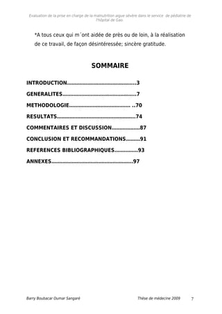 Evaluation de la prise en charge de la malnutrition aigue sévère dans le service de pédiatrie de
l'hôpital de Gao.
*A tous ceux qui m´ont aidée de près ou de loin, à la réalisation
de ce travail, de façon désintéressée; sincère gratitude.
SOMMAIRE
INTRODUCTION……………………………………..3
GENERALITES………………………………………..7
METHODOLOGIE………………………………… ..70
RESULTATS…………………………………………..74
COMMENTAIRES ET DISCUSSION………………87
CONCLUSION ET RECOMMANDATIONS………91
REFERENCES BIBLIOGRAPHIQUES……………93
ANNEXES…………………………………………….97
Barry Boubacar Oumar Sangaré Thèse de médecine 2009 7
 