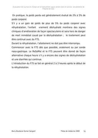 Evaluation de la prise en charge de la malnutrition aigue sévère dans le service de pédiatrie de
l'hôpital de Gao.
En pratique, le poids perdu est généralement évalué de 2% à 5% de
poids corporel.
S’il y a un gain de poids de plus de 5% du poids corporel avec
réhydratation, l’enfant vraiment déshydraté montrera des signes
cliniques d’amélioration de façon spectaculaire et sera hors de danger
de mort immédiat causé par la déshydratation ; le traitement peut
être continué avec du F75.
Durant la réhydratation, l’allaitement ne doit pas être interrompu.
Commencer avec le F75 dès que possible, oralement ou par sonde
naso-gastrique. Le ReSoMal et le F75 peuvent être donné de façon
alternative chaque heure s’il y a encore des signes de déshydratation
et une diarrhée qui continue.
L’introduction du F75 se fait en général 2 à 3 heures après le début de
la réhydratation.
Barry Boubacar Oumar Sangaré Thèse de médecine 2009 70
 