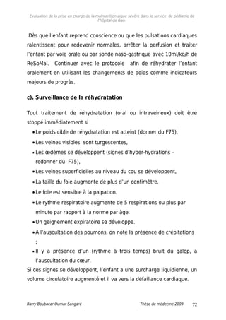 Evaluation de la prise en charge de la malnutrition aigue sévère dans le service de pédiatrie de
l'hôpital de Gao.
Dès que l’enfant reprend conscience ou que les pulsations cardiaques
ralentissent pour redevenir normales, arrêter la perfusion et traiter
l’enfant par voie orale ou par sonde naso-gastrique avec 10ml/kg/h de
ReSoMal. Continuer avec le protocole afin de réhydrater l’enfant
oralement en utilisant les changements de poids comme indicateurs
majeurs de progrès.
c). Surveillance de la réhydratation
Tout traitement de réhydratation (oral ou intraveineux) doit être
stoppé immédiatement si
•Le poids cible de réhydratation est atteint (donner du F75),
•Les veines visibles sont turgescentes,
• Les œdèmes se développent (signes d’hyper-hydrations –
redonner du F75),
•Les veines superficielles au niveau du cou se développent,
•La taille du foie augmente de plus d’un centimètre.
•Le foie est sensible à la palpation.
•Le rythme respiratoire augmente de 5 respirations ou plus par
minute par rapport à la norme par âge.
•Un geignement expiratoire se développe.
•A l’auscultation des poumons, on note la présence de crépitations
;
• Il y a présence d’un (rythme à trois temps) bruit du galop, a
l’auscultation du cœur.
Si ces signes se développent, l’enfant a une surcharge liquidienne, un
volume circulatoire augmenté et il va vers la défaillance cardiaque.
Barry Boubacar Oumar Sangaré Thèse de médecine 2009 72
 