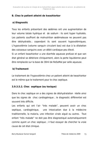 Evaluation de la prise en charge de la malnutrition aigue sévère dans le service de pédiatrie de
l'hôpital de Gao.
B. Chez le patient atteint de kwashiorkor
a) Diagnostic
Tous les enfants présentant des œdèmes ont une augmentation de
leur volume totale hydrique et de sodium : ils sont hyper hydratés.
Les patients souffrant de malnutrition œdémateuse ne peuvent pas
être déshydratés ; cependant ils sont souvent hypovolémiques.
L’hypovolémie (volume sanguin circulant bas) est due à la dilatation
des vaisseaux sanguins avec un débit cardiaque peu élevé.
Si un enfant kwashiorkor a une diarrhée aqueuse profuse et que son
état général se détériore cliniquement, alors la perte liquidienne peut
être remplacée sur la base de 30ml de ReSoMal par selle aqueuse.
b) Traitement
Le traitement de l’hypovolémie chez un patient atteint de kwashiorkor
est le même que le traitement pour le choc septique.
3.9.3.5.2. Choc septique (ou toxique)
Dans le choc septique on a des signes de déshydratation réelle ainsi
que les signes de choc cardiogénique ; le diagnostic différentiel est
souvent très difficile.
Les enfants qui ont l’air “très malade”, peuvent avoir un choc
septique, cardiogénique, une intoxication due à la médecine
traditionnelle, la malaria, une infection virale aiguë ou autres. Tout
enfant “très malade” ne doit pas être diagnostiqué automatiquement
comme ayant un choc septique ; il faut essayer de chercher la vraie
cause de cet état clinique.
Barry Boubacar Oumar Sangaré Thèse de médecine 2009 73
 