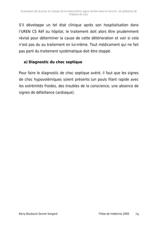 Evaluation de la prise en charge de la malnutrition aigue sévère dans le service de pédiatrie de
l'hôpital de Gao.
S’il développe un tel état clinique après son hospitalisation dans
l’UREN CS Réf ou hôpital, le traitement doit alors être prudemment
révisé pour déterminer la cause de cette détérioration et voir si cela
n’est pas du au traitement en lui-même. Tout médicament qui ne fait
pas parti du traitement systématique doit être stoppé.
a) Diagnostic du choc septique
Pour faire le diagnostic de choc septique avéré, il faut que les signes
de choc hypovolémiques soient présents (un pouls filant rapide avec
les extrémités froides, des troubles de la conscience, une absence de
signes de défaillance cardiaque).
Barry Boubacar Oumar Sangaré Thèse de médecine 2009 74
 