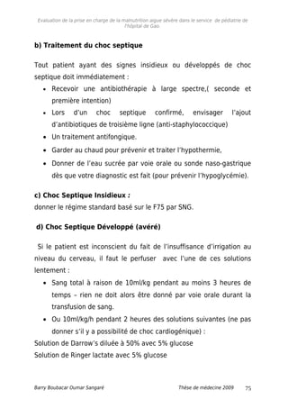 Evaluation de la prise en charge de la malnutrition aigue sévère dans le service de pédiatrie de
l'hôpital de Gao.
b) Traitement du choc septique
Tout patient ayant des signes insidieux ou développés de choc
septique doit immédiatement :
• Recevoir une antibiothérapie à large spectre,( seconde et
première intention)
• Lors d’un choc septique confirmé, envisager l’ajout
d’antibiotiques de troisième ligne (anti-staphylococcique)
• Un traitement antifongique.
• Garder au chaud pour prévenir et traiter l’hypothermie,
• Donner de l’eau sucrée par voie orale ou sonde naso-gastrique
dès que votre diagnostic est fait (pour prévenir l’hypoglycémie).
c) Choc Septique Insidieux :
donner le régime standard basé sur le F75 par SNG.
d) Choc Septique Développé (avéré)
Si le patient est inconscient du fait de l’insuffisance d’irrigation au
niveau du cerveau, il faut le perfuser avec l’une de ces solutions
lentement :
• Sang total à raison de 10ml/kg pendant au moins 3 heures de
temps – rien ne doit alors être donné par voie orale durant la
transfusion de sang.
• Ou 10ml/kg/h pendant 2 heures des solutions suivantes (ne pas
donner s’il y a possibilité de choc cardiogénique) :
Solution de Darrow’s diluée à 50% avec 5% glucose
Solution de Ringer lactate avec 5% glucose
Barry Boubacar Oumar Sangaré Thèse de médecine 2009 75
 