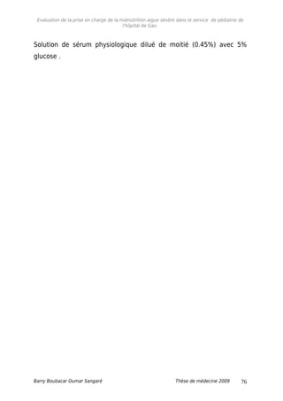 Evaluation de la prise en charge de la malnutrition aigue sévère dans le service de pédiatrie de
l'hôpital de Gao.
Solution de sérum physiologique dilué de moitié (0.45%) avec 5%
glucose .
Barry Boubacar Oumar Sangaré Thèse de médecine 2009 76
 