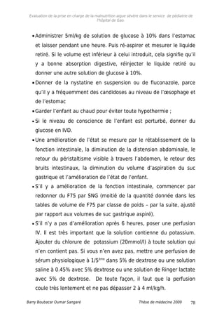 Evaluation de la prise en charge de la malnutrition aigue sévère dans le service de pédiatrie de
l'hôpital de Gao.
•Administrer 5ml/kg de solution de glucose à 10% dans l’estomac
et laisser pendant une heure. Puis ré-aspirer et mesurer le liquide
retiré. Si le volume est inférieur à celui introduit, cela signifie qu’il
y a bonne absorption digestive, réinjecter le liquide retiré ou
donner une autre solution de glucose à 10%.
•Donner de la nystatine en suspension ou de fluconazole, parce
qu’il y a fréquemment des candidoses au niveau de l’œsophage et
de l’estomac
•Garder l’enfant au chaud pour éviter toute hypothermie ;
• Si le niveau de conscience de l’enfant est perturbé, donner du
glucose en IVD.
•Une amélioration de l’état se mesure par le rétablissement de la
fonction intestinale, la diminution de la distension abdominale, le
retour du péristaltisme visible à travers l’abdomen, le retour des
bruits intestinaux, la diminution du volume d’aspiration du suc
gastrique et l’amélioration de l’état de l’enfant.
• S’il y a amélioration de la fonction intestinale, commencer par
redonner du F75 par SNG (moitié de la quantité donnée dans les
tables de volume de F75 par classe de poids – par la suite, ajusté
par rapport aux volumes de suc gastrique aspiré).
• S’il n’y a pas d’amélioration après 6 heures, poser une perfusion
IV. Il est très important que la solution contienne du potassium.
Ajouter du chlorure de potassium (20mmol/l) à toute solution qui
n’en contient pas. Si vous n’en avez pas, mettre une perfusion de
sérum physiologique à 1/5ème
dans 5% de dextrose ou une solution
saline à 0.45% avec 5% dextrose ou une solution de Ringer lactate
avec 5% de dextrose. De toute façon, il faut que la perfusion
coule très lentement et ne pas dépasser 2 à 4 ml/kg/h.
Barry Boubacar Oumar Sangaré Thèse de médecine 2009 78
 