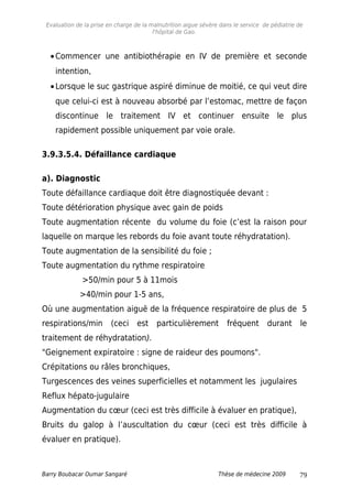 Evaluation de la prise en charge de la malnutrition aigue sévère dans le service de pédiatrie de
l'hôpital de Gao.
•Commencer une antibiothérapie en IV de première et seconde
intention,
•Lorsque le suc gastrique aspiré diminue de moitié, ce qui veut dire
que celui-ci est à nouveau absorbé par l’estomac, mettre de façon
discontinue le traitement IV et continuer ensuite le plus
rapidement possible uniquement par voie orale.
3.9.3.5.4. Défaillance cardiaque
a). Diagnostic
Toute défaillance cardiaque doit être diagnostiquée devant :
Toute détérioration physique avec gain de poids
Toute augmentation récente du volume du foie (c’est la raison pour
laquelle on marque les rebords du foie avant toute réhydratation).
Toute augmentation de la sensibilité du foie ;
Toute augmentation du rythme respiratoire
>50/min pour 5 à 11mois
>40/min pour 1-5 ans,
Où une augmentation aiguë de la fréquence respiratoire de plus de 5
respirations/min (ceci est particulièrement fréquent durant le
traitement de réhydratation).
"Geignement expiratoire : signe de raideur des poumons".
Crépitations ou râles bronchiques,
Turgescences des veines superficielles et notamment les jugulaires
Reflux hépato-jugulaire
Augmentation du cœur (ceci est très difficile à évaluer en pratique),
Bruits du galop à l’auscultation du cœur (ceci est très difficile à
évaluer en pratique).
Barry Boubacar Oumar Sangaré Thèse de médecine 2009 79
 