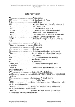 Evaluation de la prise en charge de la malnutrition aigue sévère dans le service de pédiatrie de
l'hôpital de Gao.
Liste d’abréviation
AA…………………………………..Acide Aminé
ACF…………………………………Action Contre la Faim
A.G………………………...………. Acide Gras
ATP…………………..……………. Aliment thérapeutique prêt a l'emploi
BP…………..………………………Biscuit Protéiné
CMV…...………………………….. Complexe Multi Vitamine
CSCom…………………………….. Centre de Santé Communautaire
CSRéf……………………………….Centre de Santé de Référence
CSA…………………………………Commissariat a la Sécurité Alimentaire
EDS…………………………………Enquête Démographique de Santé
EDSM……………………………….Enquête Démographique de Santé du
Mali
g……………………………………..Gramme
Kcal…………...……………………..Kilocalorie
Kg…………………………………..Kilogramme
Kj.…………………………………..Kilojoule
OMS………………………………. Organisation Mondiale de la Santé
ONG……………………………… Organisation Non Gouvernementale
P/A……..…………………………..Poids/Age
PAM..………………………………Programme Alimentaire Mondial
PB….………………………………Périmètre Brachial
P/T..……………………………….Poids/ Taille
Plumpy-Nut…………………..……Aliment Thérapeutique à base
d’arachide
Résomal……………………………Solution de Réhydratation pour les
enfants Malnutris
SAP………………………….…….Système d’Alerte Précoce
SIAN………………………………Semaine d’Intensification des Activités de
Nutrition
SP………………………………..Sulfadoxine Pyriméthamine
T/A………………………………………..Taille /Age
URENI…………………………...Unité de Récupération et d’Educationnelle
Nutritionnelle Intensive
URENAS………………………...Unité de Récupération et d’Education
Nutritionnelle Ambulatoire Sévère
URENAM……………………….Unité de Récupération et d’Education
nutritionnelle Ambulatoire Modérée
Barry Boubacar Oumar Sangaré Thèse de médecine 2009 8
 