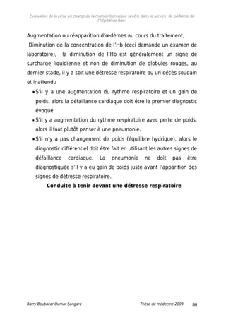 Evaluation de la prise en charge de la malnutrition aigue sévère dans le service de pédiatrie de
l'hôpital de Gao.
Augmentation ou réapparition d’œdèmes au cours du traitement,
Diminution de la concentration de l’Hb (ceci demande un examen de
laboratoire), la diminution de l’Hb est généralement un signe de
surcharge liquidienne et non de diminution de globules rouges, au
dernier stade, il y a soit une détresse respiratoire ou un décès soudain
et inattendu
•S’il y a une augmentation du rythme respiratoire et un gain de
poids, alors la défaillance cardiaque doit être le premier diagnostic
évoqué.
• S’il y a augmentation du rythme respiratoire avec perte de poids,
alors il faut plutôt penser à une pneumonie.
•S’il n’y a pas changement de poids (équilibre hydrique), alors le
diagnostic différentiel doit être fait en utilisant les autres signes de
défaillance cardiaque. La pneumonie ne doit pas être
diagnostiquée s’il y a eu gain de poids juste avant l’apparition des
signes de détresse respiratoire.
Conduite à tenir devant une détresse respiratoire
Barry Boubacar Oumar Sangaré Thèse de médecine 2009 80
 