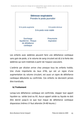 Evaluation de la prise en charge de la malnutrition aigue sévère dans le service de pédiatrie de
l'hôpital de Gao.
47
Si le poids augmente Si le poids diminue
Pneumonie
Aspiration
Surcharge
liquidienne - Risque
de défaillance
cardiaque
Si le poids reste stable
Prendre le poids journalier
Détresse respiratoire
Les enfants avec œdèmes peuvent faire une défaillance cardiaque
sans gain de poids, si le volume de sang circulant est dû à la fonte des
œdèmes qui sont mobilisés à partir de l’espace vasculaire.
L’anémie par dilution arrive chez presque tous les enfants traités.
Une chute importante du taux d’Hb, qui est un signe d’une
augmentation du volume circulant, est aussi un signe de défaillance
cardiaque débutante ou confirmée. Ces enfants ne devraient jamais
être transfusés.
b) Traitement
Lorsqu’une défaillance cardiaque est confirmée, stopper tout apport
liquidien ou solide (oral ou IV). Aucun apport solide ou liquide ne doit
être donné jusqu’à ce que tout risque de défaillance cardiaque
disparaisse (même s’il faut attendre 24-48 heures.)
Barry Boubacar Oumar Sangaré Thèse de médecine 2009 81
 