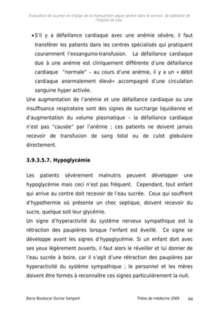 Evaluation de la prise en charge de la malnutrition aigue sévère dans le service de pédiatrie de
l'hôpital de Gao.
•S’il y a défaillance cardiaque avec une anémie sévère, il faut
transférer les patients dans les centres spécialisés qui pratiquent
couramment l’exsanguino-transfusion. La défaillance cardiaque
due à une anémie est cliniquement différente d’une défaillance
cardiaque “normale” – au cours d’une anémie, il y a un « débit
cardiaque anormalement élevé» accompagné d’une circulation
sanguine hyper activée.
Une augmentation de l’anémie et une défaillance cardiaque ou une
insuffisance respiratoire sont des signes de surcharge liquidienne et
d’augmentation du volume plasmatique – la défaillance cardiaque
n’est pas “causée” par l’anémie ; ces patients ne doivent jamais
recevoir de transfusion de sang total ou de culot globulaire
directement.
3.9.3.5.7. Hypoglycémie
Les patients sévèrement malnutris peuvent développer une
hypoglycémie mais ceci n’est pas fréquent. Cependant, tout enfant
qui arrive au centre doit recevoir de l’eau sucrée. Ceux qui souffrent
d’hypothermie où présente un choc septique, doivent recevoir du
sucre, quelque soit leur glycémie.
Un signe d’hyperactivité du système nerveux sympathique est la
rétraction des paupières lorsque l’enfant est éveillé. Ce signe se
développe avant les signes d’hypoglycémie. Si un enfant dort avec
ses yeux légèrement ouverts, il faut alors le réveiller et lui donner de
l’eau sucrée à boire, car il s’agit d’une rétraction des paupières par
hyperactivité du système sympathique ; le personnel et les mères
doivent être formés à reconnaître ces signes particulièrement la nuit.
Barry Boubacar Oumar Sangaré Thèse de médecine 2009 84
 