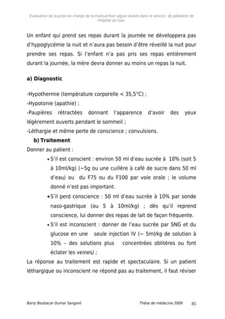 Evaluation de la prise en charge de la malnutrition aigue sévère dans le service de pédiatrie de
l'hôpital de Gao.
Un enfant qui prend ses repas durant la journée ne développera pas
d’hypoglycémie la nuit et n’aura pas besoin d’être réveillé la nuit pour
prendre ses repas. Si l’enfant n’a pas pris ses repas entièrement
durant la journée, la mère devra donner au moins un repas la nuit.
a) Diagnostic
-Hypothermie (température corporelle < 35,5°C) ;
-Hypotonie (apathie) ;
-Paupières rétractées donnant l’apparence d’avoir des yeux
légèrement ouverts pendant le sommeil ;
-Léthargie et même perte de conscience ; convulsions.
b) Traitement
Donner au patient :
• S’il est conscient : environ 50 ml d’eau sucrée à 10% (soit 5
à 10ml/kg) (~5g ou une cuillère à café de sucre dans 50 ml
d’eau) ou du F75 ou du F100 par voie orale ; le volume
donné n’est pas important.
•S’il perd conscience : 50 ml d’eau sucrée à 10% par sonde
naso-gastrique (ou 5 à 10ml/kg) ; dès qu’il reprend
conscience, lui donner des repas de lait de façon fréquente.
• S’il est inconscient : donner de l’eau sucrée par SNG et du
glucose en une seule injection IV (~ 5ml/kg de solution à
10% – des solutions plus concentrées oblitères ou font
éclater les veines) ;
La réponse au traitement est rapide et spectaculaire. Si un patient
léthargique ou inconscient ne répond pas au traitement, il faut réviser
Barry Boubacar Oumar Sangaré Thèse de médecine 2009 85
 