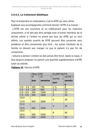 Evaluation de la prise en charge de la malnutrition aigue sévère dans le service de pédiatrie de
l'hôpital de Gao.
2.9.4.3. Le traitement diététique
Pour le traitement en ambulatoire c’est le ATPE qui sera utilisé.
Expliquer aux accompagnants comment donner l’ATPE à la maison :
L’ATPE est une nourriture et un médicament pour les malnutris
uniquement. Il ne doit pas être partagé avec d’autres membres de la
famille même si l’enfant ne prend pas tous les ATPE qui lui sont
offerts. Les sachets ouverts de ATPE peuvent être conservés sans
problème et être consommés plus tard – les autres membres de la
famille ne doivent pas manger ce que le patient n’a pas fini de
consommer.
- Volume à donner L’enfant ne doit jamais être forcé. Après le repas, il
faut toujours proposer au patient une quantité supplémentaire d’ATPE
selon sa volonté.
Tableau VI: Volume d’ATPE
Pâtes ATPE PLUMPY’NUT®
Gr /
jour
Gr /
semaine
Sachet /
jour
sachet /
semain
e
3.0 - 3.4 105 750 1 ¼ 8
3.5 - 4.9 130 900 1 ½ 10
5.0 – 6.9 200 1400 2 15
7.0 – 9.9 260 1800 3 20
10.0 -
14.9 400 2800
4 30
15.0 –
19.9 450 3200
5 35
20.0 –
29.9 500 3500
6 40
30.0 - 650 4500 7 50
Barry Boubacar Oumar Sangaré Thèse de médecine 2009 88
 