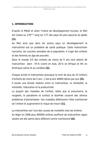 Evaluation de la prise en charge de la malnutrition aigue sévère dans le service de pédiatrie de
l'hôpital de Gao.
1. INTRODUCTION
D’après le PNUD et selon l’indice de développement humain, le Mali
est classé au 176ème
rang sur 177 des pays les plus pauvres du globe
[1].
Au Mali ainsi que dans les autres pays en développement la
malnutrition est un problème de santé publique. Cette malnutrition
concerne, les couches sensibles de la population. Il s’agit des enfants
et des femmes en âge de procréer.
Dans le monde 1/3 des enfants de moins de 5 ans sont atteint de
malnutrition dont : 70 % vivent en Asie, 26 % en Afrique et 4% en
Amérique Latine et au caraïbes [2].
Chaque année la malnutrition provoque la mort de plus de 13 millions
d’enfants de moins de 5 ans : c’est-à-dire 40000 décès par jour [3].
Il existe une étroite relation entre la malnutrition, la morbidité, la
mortalité, l’éducation et la productivité.
La plupart des maladies de l’enfant, telles que la pneumonie, la
rougeole, le paludisme et surtout la diarrhée causent des sérieux
problèmes d’alimentation. Ces maladies détériorent l’état nutritionnel
de l’enfant et augmentent le risque de mourir [1].
La malnutrition est l’une des causes de mortalité chez les enfants.
Au Niger en 2006 plus 400000 enfants souffrant de malnutrition aigue
sévère ont été admis dans différent centre nutritionnel [4].
Barry Boubacar Oumar Sangaré Thèse de médecine 2009 9
 