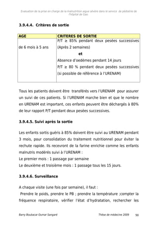 Evaluation de la prise en charge de la malnutrition aigue sévère dans le service de pédiatrie de
l'hôpital de Gao.
3.9.4.4. Critères de sortie
AGE CRITERES DE SORTIE
de 6 mois à 5 ans
P/T ≥ 85% pendant deux pesées successives
(Après 2 semaines)
et
Absence d’oedèmes pendant 14 jours
P/T ≥ 80 % pendant deux pesées successives
(si possible de référence à l’URENAM)
Tous les patients doivent être transférés vers l’URENAM pour assurer
un suivi de ces patients. Si l’URENAM marche bien et que le nombre
en URENAM est important, ces enfants peuvent être déchargés à 80%
de leur rapport P/T pendant deux pesées successives.
3.9.4.5. Suivi après la sortie
Les enfants sortis guéris à 85% doivent être suivi au URENAM pendant
3 mois, pour consolidation du traitement nutritionnel pour éviter la
rechute rapide. Ils recevront de la farine enrichie comme les enfants
malnutris modérés suivi à l’URENAM :
Le premier mois : 1 passage par semaine
Le deuxième et troisième mois : 1 passage tous les 15 jours.
3.9.4.6. Surveillance
A chaque visite (une fois par semaine), il faut :
Prendre le poids, prendre le PB ; prendre la température ;compter la
fréquence respiratoire, vérifier l’état d’hydratation, rechercher les
Barry Boubacar Oumar Sangaré Thèse de médecine 2009 90
 